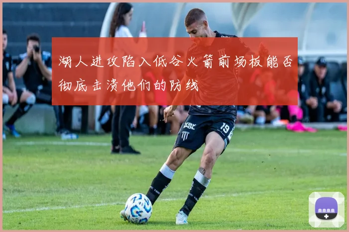 湖人进攻陷入低谷火箭前场板能否彻底击溃他们的防线