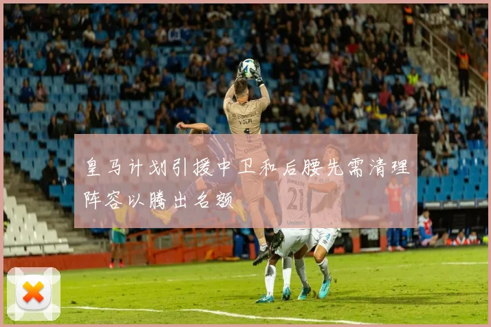 皇马计划引援中卫和后腰先需清理阵容以腾出名额