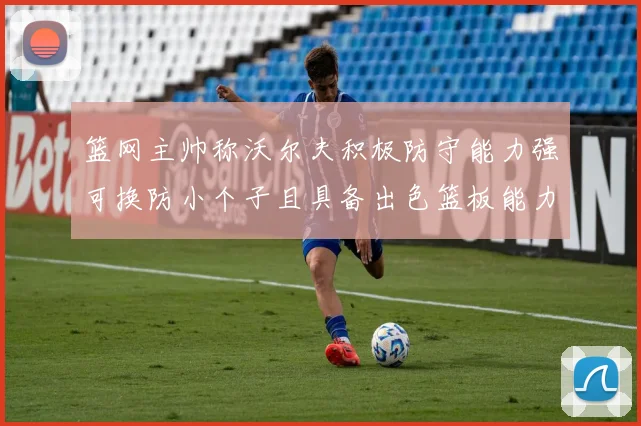 篮网主帅称沃尔夫积极防守能力强可换防小个子且具备出色篮板能力