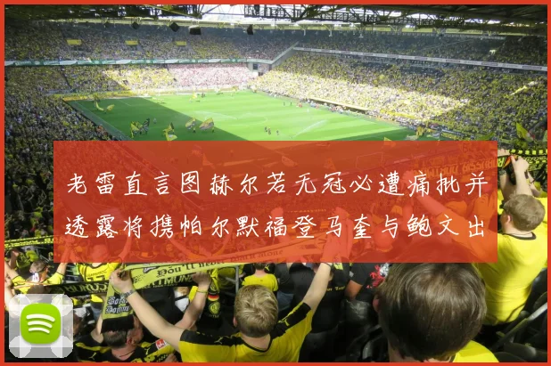 老雷直言图赫尔若无冠必遭痛批并透露将携帕尔默福登马奎与鲍文出战