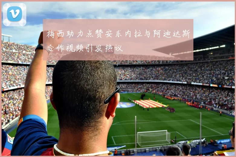 梅西助力点赞安东内拉与阿迪达斯合作视频引发热议