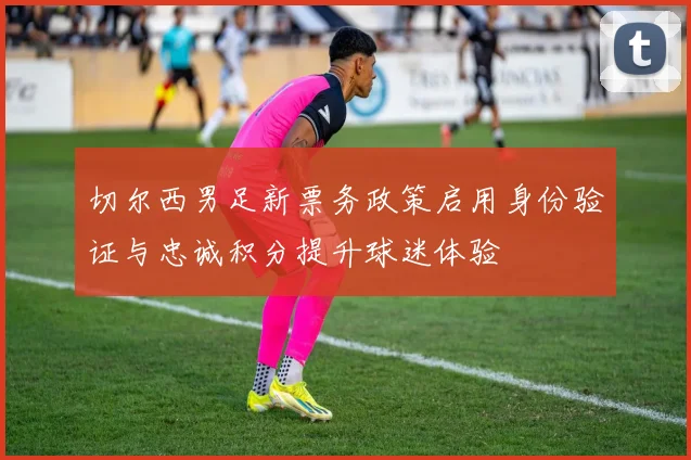 切尔西男足新票务政策启用身份验证与忠诚积分提升球迷体验