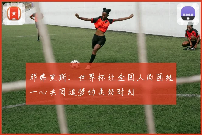 邓弗里斯：世界杯让全国人民团结一心共同追梦的美好时刻