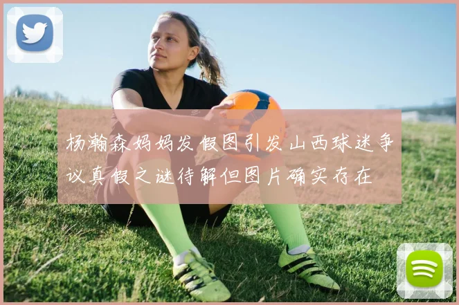 杨瀚森妈妈发假图引发山西球迷争议真假之谜待解但图片确实存在