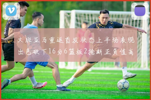 文班亚马重返首发状态上半场表现出色砍下16分6篮板2抢断正负值高达21