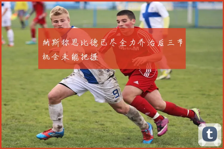 纳斯称恩比德已尽全力乔治后三节机会未能把握