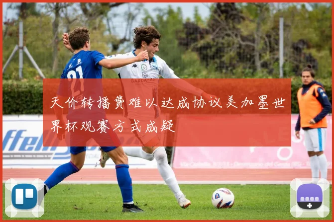 天价转播费难以达成协议美加墨世界杯观赛方式成疑