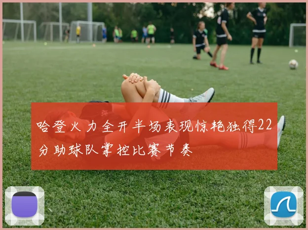 哈登火力全开半场表现惊艳独得22分助球队掌控比赛节奏