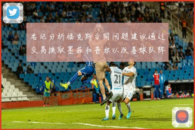 名记分析福克斯合同问题建议通过交易换取墨菲和普尔以改善球队阵容