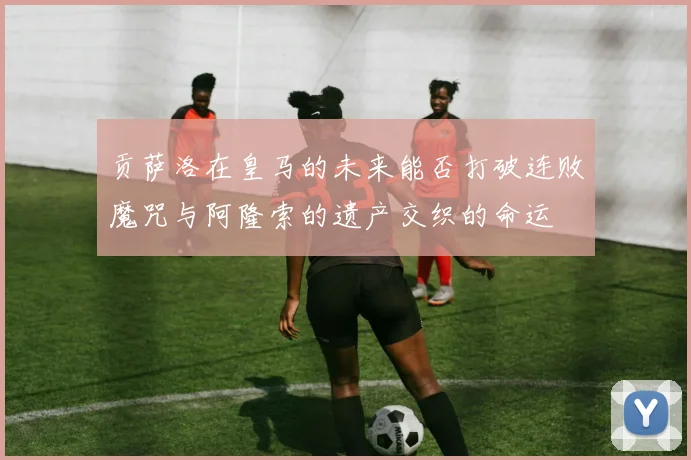 贡萨洛在皇马的未来能否打破连败魔咒与阿隆索的遗产交织的命运