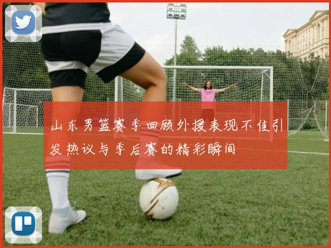 山东男篮赛季回顾外援表现不佳引发热议与季后赛的精彩瞬间