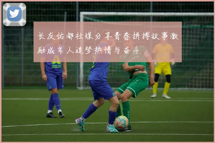 长友佑都社媒分享青春拼搏故事激励成年人追梦热情与奋斗