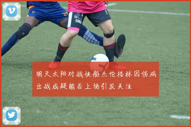明天太阳对战快船杰伦格林因伤病出战成疑能否上场引发关注