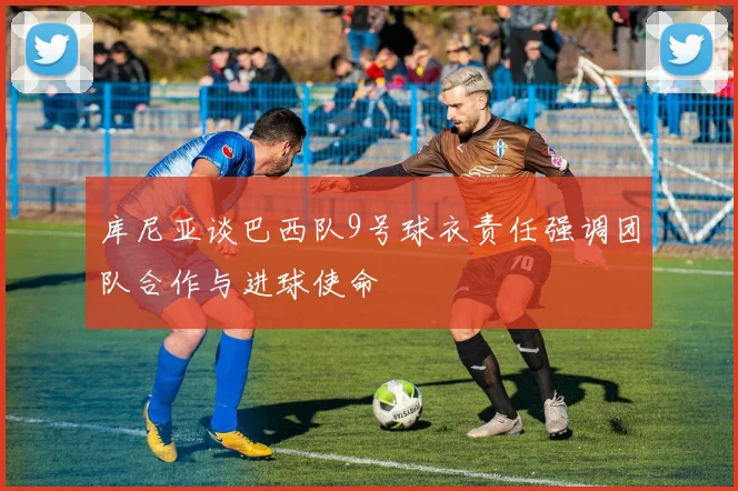 库尼亚谈巴西队9号球衣责任强调团队合作与进球使命