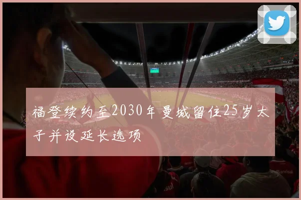 福登续约至2030年曼城留住25岁太子并设延长选项