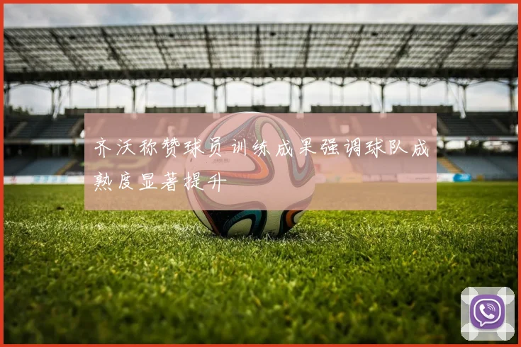 齐沃称赞球员训练成果强调球队成熟度显著提升