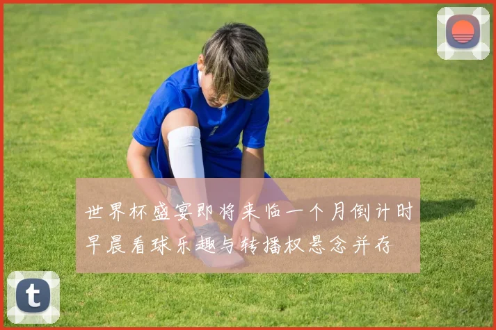 世界杯盛宴即将来临一个月倒计时早晨看球乐趣与转播权悬念并存