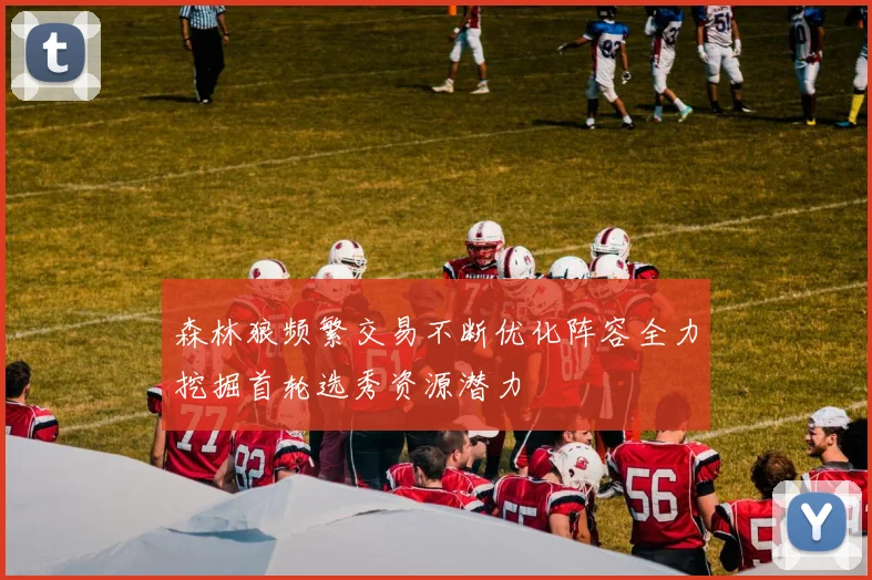 森林狼频繁交易不断优化阵容全力挖掘首轮选秀资源潜力