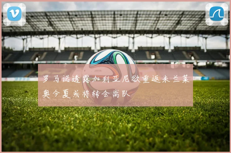 罗马诺透露加利亚尼欲重返米兰莱奥今夏或将转会离队