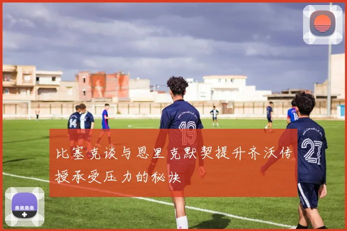 比塞克谈与恩里克默契提升齐沃传授承受压力的秘诀
