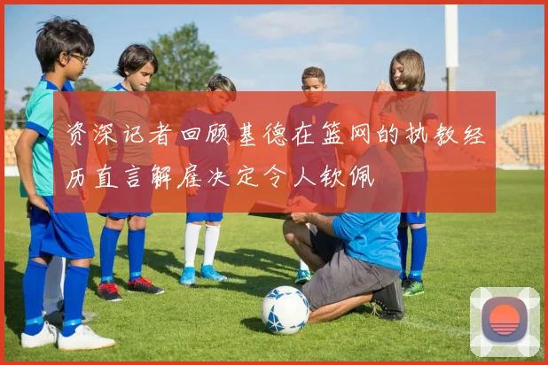 资深记者回顾基德在篮网的执教经历直言解雇决定令人钦佩