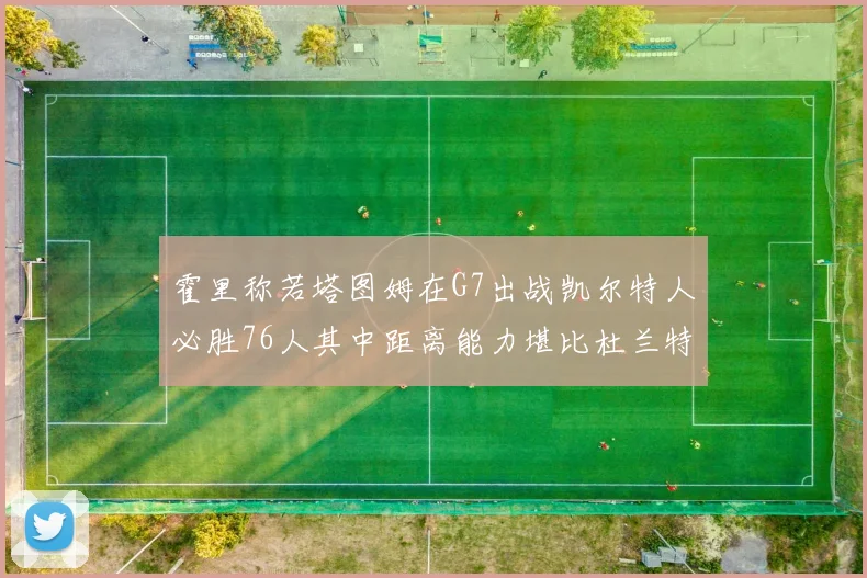 霍里称若塔图姆在G7出战凯尔特人必胜76人其中距离能力堪比杜兰特
