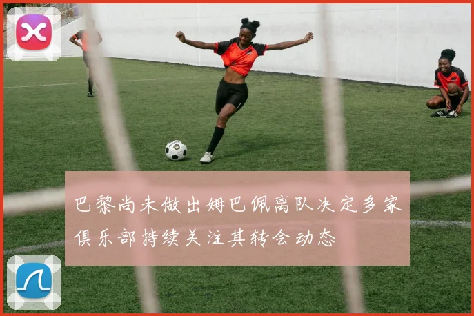 巴黎尚未做出姆巴佩离队决定多家俱乐部持续关注其转会动态