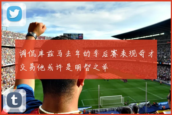 调侃库兹马去年的季后赛表现奇才交易他或许是明智之举