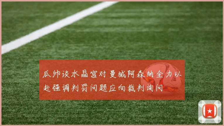 瓜帅谈水晶宫对曼城阿森纳全力以赴强调判罚问题应向裁判询问
