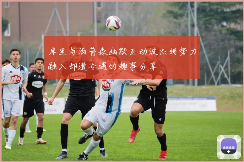 库里与汤普森幽默互动波杰姆努力融入却遭冷遇的趣事分享