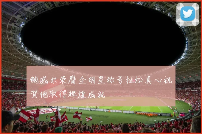 鲍威尔荣膺全明星称号拉松真心祝贺他取得辉煌成就