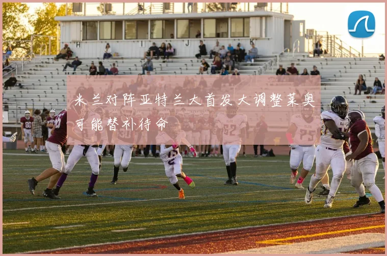 米兰对阵亚特兰大首发大调整莱奥可能替补待命